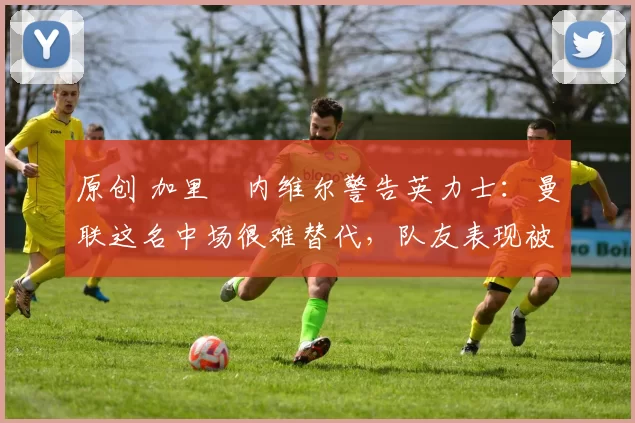 原创 加里・内维尔警告英力士：曼联这名中场很难替代，队友表现被赞 “离谱”