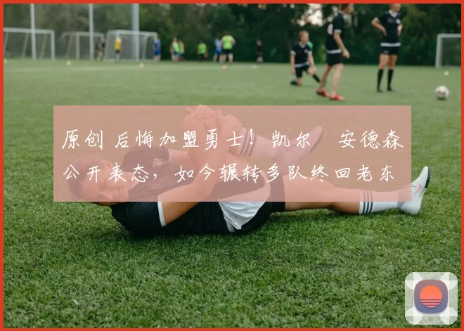 原创 后悔加盟勇士！凯尔・安德森公开表态，如今辗转多队终回老东家