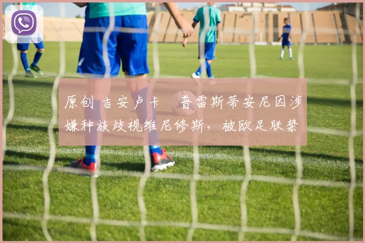 原创 吉安卢卡・普雷斯蒂安尼因涉嫌种族歧视维尼修斯，被欧足联禁赛