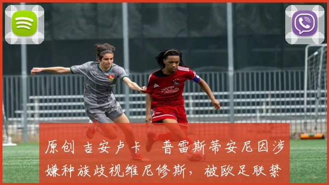 原创 吉安卢卡・普雷斯蒂安尼因涉嫌种族歧视维尼修斯，被欧足联禁赛