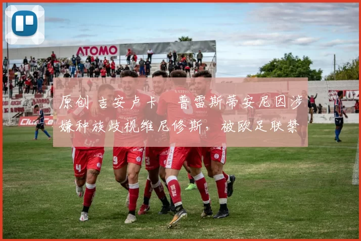 原创 吉安卢卡・普雷斯蒂安尼因涉嫌种族歧视维尼修斯,被欧足联禁赛