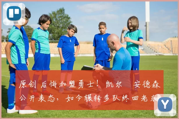 原创 后悔加盟勇士！凯尔・安德森公开表态，如今辗转多队终回老东家