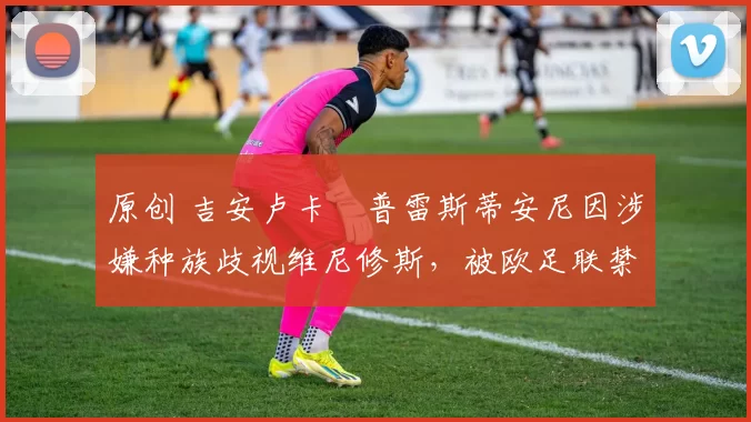 原创 吉安卢卡・普雷斯蒂安尼因涉嫌种族歧视维尼修斯，被欧足联禁赛