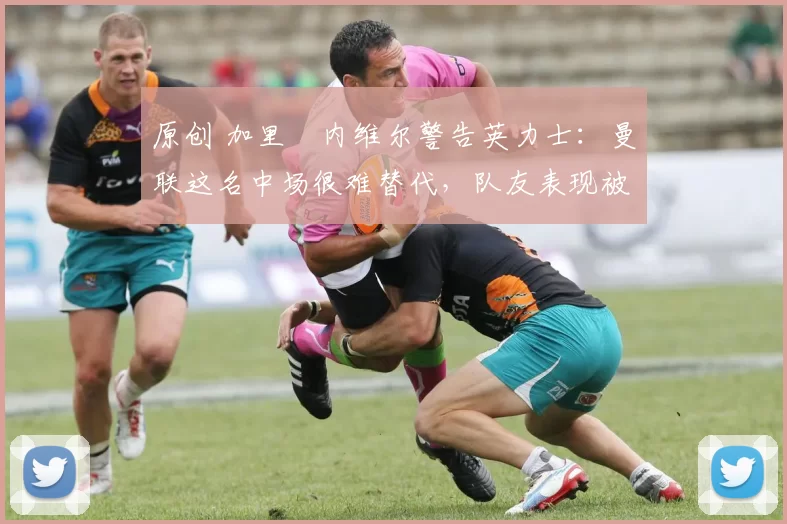 原创 加里・内维尔警告英力士：曼联这名中场很难替代，队友表现被赞 “离谱”
