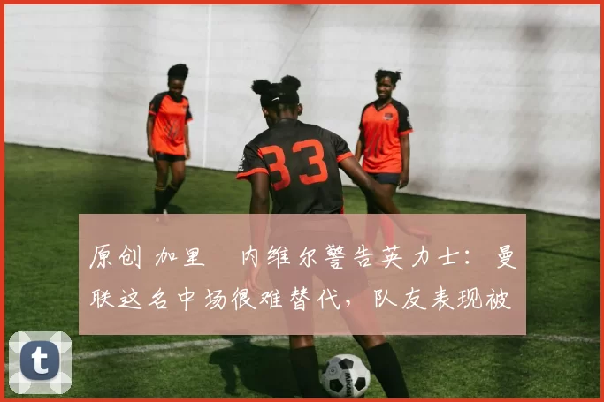 原创 加里・内维尔警告英力士：曼联这名中场很难替代，队友表现被赞 “离谱”