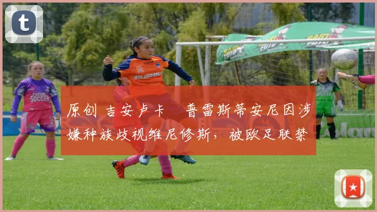 原创 吉安卢卡・普雷斯蒂安尼因涉嫌种族歧视维尼修斯,被欧足联禁赛