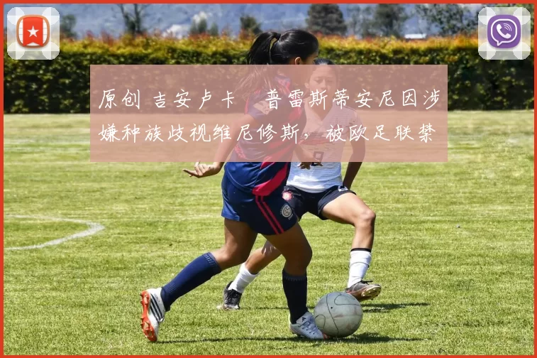 原创 吉安卢卡・普雷斯蒂安尼因涉嫌种族歧视维尼修斯，被欧足联禁赛