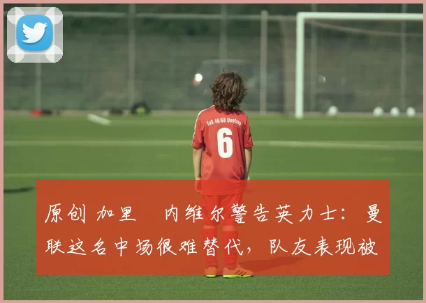 原创 加里・内维尔警告英力士：曼联这名中场很难替代，队友表现被赞 “离谱”