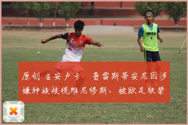 原创 吉安卢卡・普雷斯蒂安尼因涉嫌种族歧视维尼修斯，被欧足联禁赛