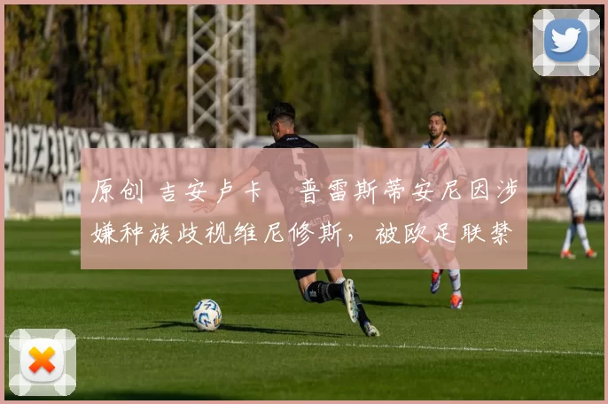 原创 吉安卢卡・普雷斯蒂安尼因涉嫌种族歧视维尼修斯，被欧足联禁赛