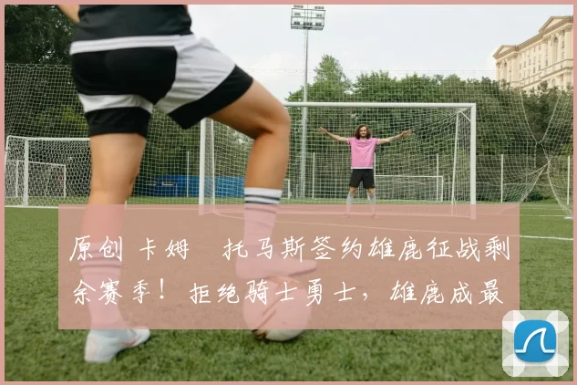 原创 卡姆・托马斯签约雄鹿征战剩余赛季！拒绝骑士勇士，雄鹿成最优选