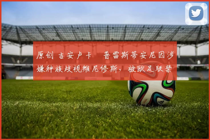 原创 吉安卢卡・普雷斯蒂安尼因涉嫌种族歧视维尼修斯,被欧足联禁赛