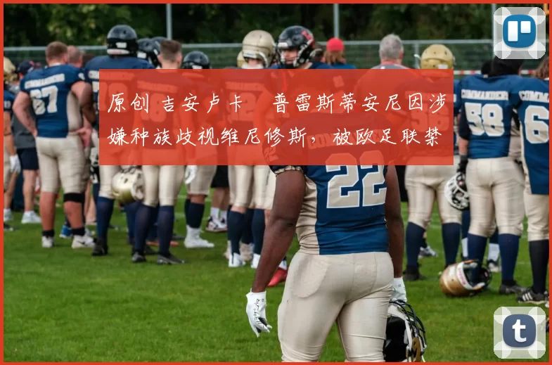 原创 吉安卢卡・普雷斯蒂安尼因涉嫌种族歧视维尼修斯,被欧足联禁赛