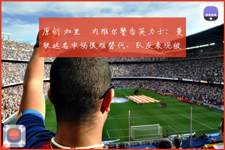 原创 加里・内维尔警告英力士：曼联这名中场很难替代，队友表现被赞 “离谱”