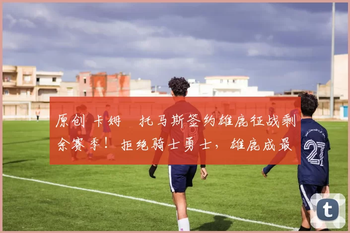 原创 卡姆・托马斯签约雄鹿征战剩余赛季!拒绝骑士勇士,雄鹿成最优选