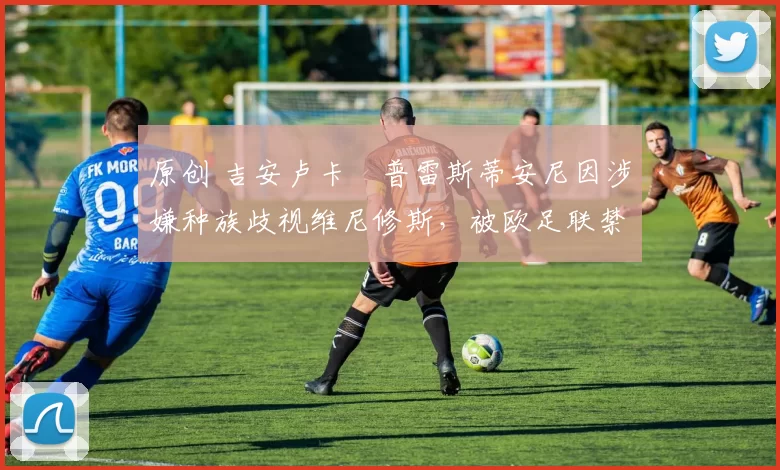 原创 吉安卢卡・普雷斯蒂安尼因涉嫌种族歧视维尼修斯,被欧足联禁赛