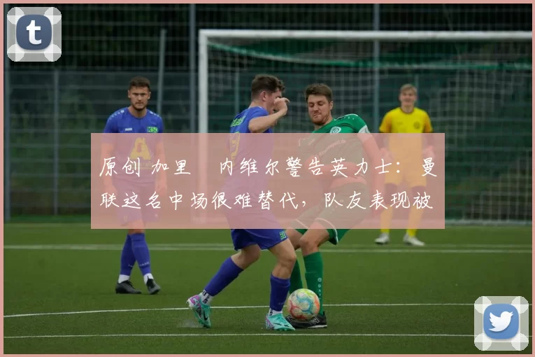 原创 加里・内维尔警告英力士：曼联这名中场很难替代，队友表现被赞 “离谱”