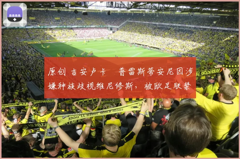 原创 吉安卢卡・普雷斯蒂安尼因涉嫌种族歧视维尼修斯,被欧足联禁赛