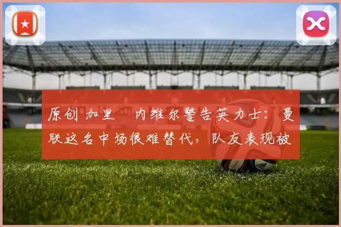 原创 加里・内维尔警告英力士:曼联这名中场很难替代,队友表现被赞 “离谱”