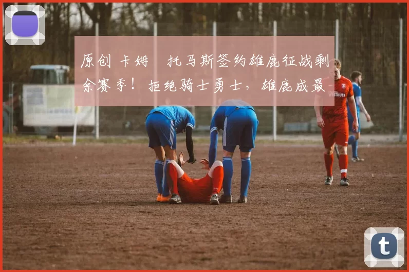 原创 卡姆・托马斯签约雄鹿征战剩余赛季！拒绝骑士勇士，雄鹿成最优选