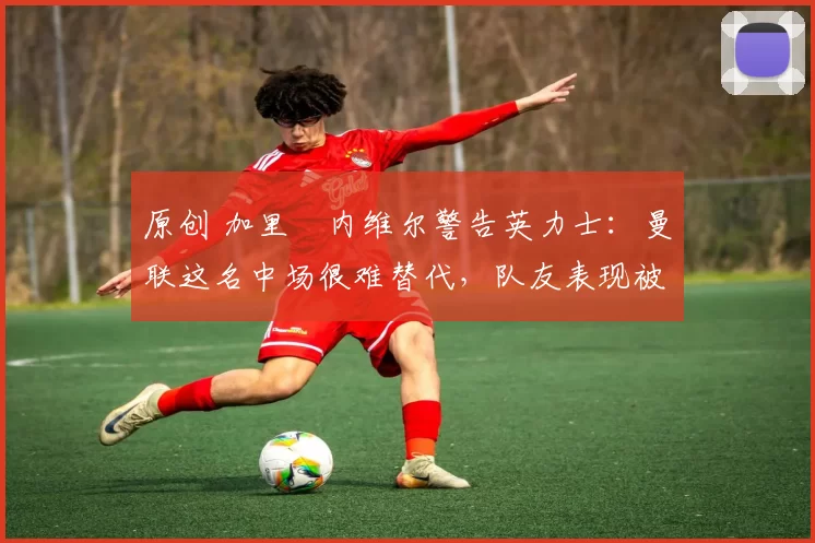 原创 加里・内维尔警告英力士：曼联这名中场很难替代，队友表现被赞 “离谱”