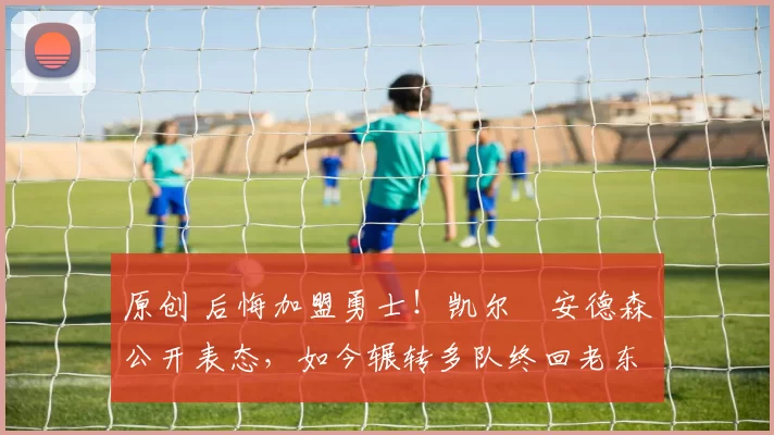 原创 后悔加盟勇士！凯尔・安德森公开表态，如今辗转多队终回老东家