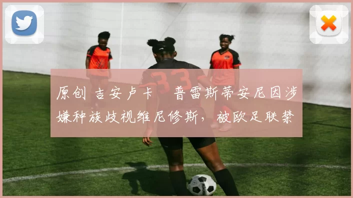 原创 吉安卢卡・普雷斯蒂安尼因涉嫌种族歧视维尼修斯，被欧足联禁赛