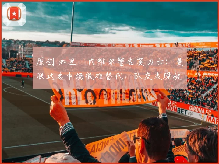 原创 加里・内维尔警告英力士：曼联这名中场很难替代，队友表现被赞 “离谱”