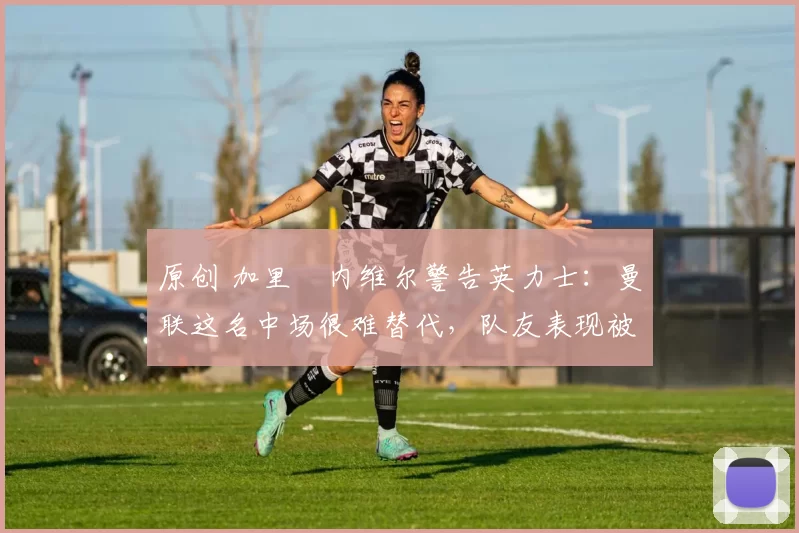 原创 加里・内维尔警告英力士：曼联这名中场很难替代，队友表现被赞 “离谱”