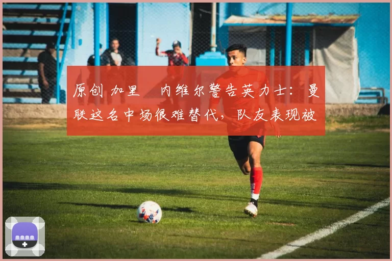 原创 加里・内维尔警告英力士:曼联这名中场很难替代,队友表现被赞 “离谱”