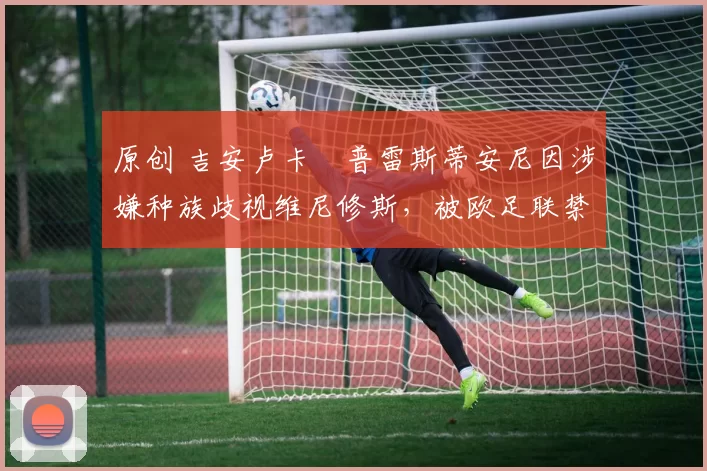 原创 吉安卢卡・普雷斯蒂安尼因涉嫌种族歧视维尼修斯,被欧足联禁赛