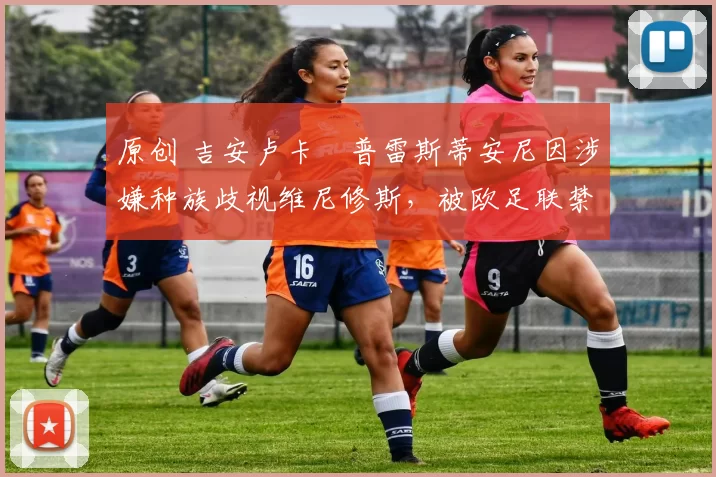 原创 吉安卢卡・普雷斯蒂安尼因涉嫌种族歧视维尼修斯，被欧足联禁赛