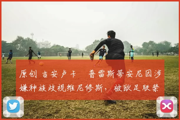 原创 吉安卢卡・普雷斯蒂安尼因涉嫌种族歧视维尼修斯,被欧足联禁赛