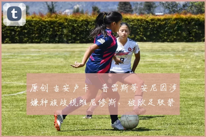 原创 吉安卢卡・普雷斯蒂安尼因涉嫌种族歧视维尼修斯，被欧足联禁赛