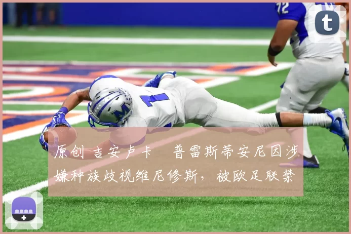 原创 吉安卢卡・普雷斯蒂安尼因涉嫌种族歧视维尼修斯，被欧足联禁赛