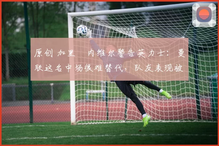 原创 加里・内维尔警告英力士:曼联这名中场很难替代,队友表现被赞 “离谱”