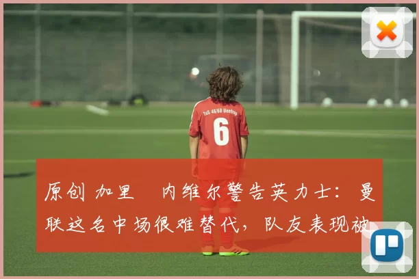 原创 加里・内维尔警告英力士：曼联这名中场很难替代，队友表现被赞 “离谱”