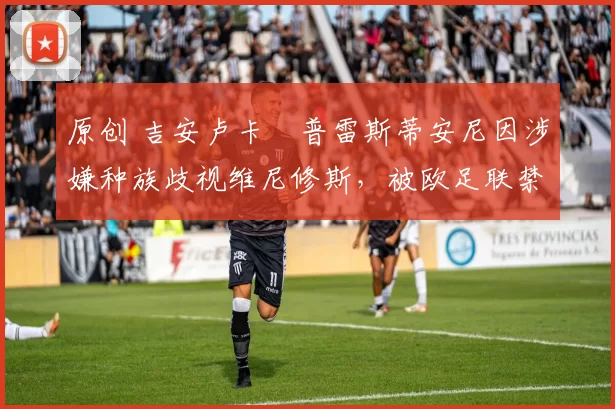 原创 吉安卢卡・普雷斯蒂安尼因涉嫌种族歧视维尼修斯，被欧足联禁赛