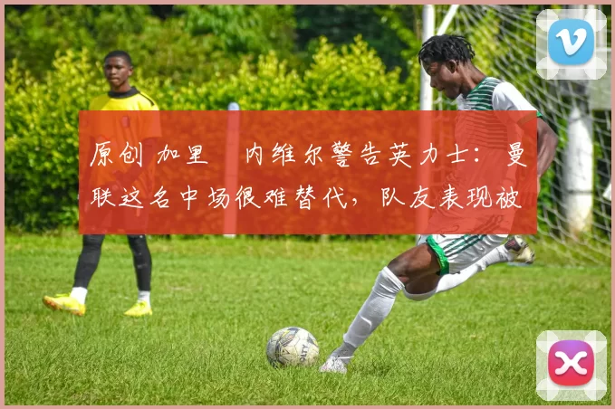 原创 加里・内维尔警告英力士：曼联这名中场很难替代，队友表现被赞 “离谱”