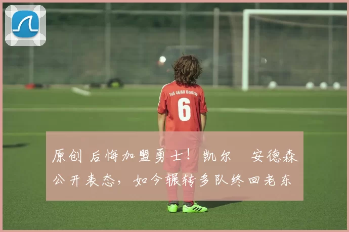 原创 后悔加盟勇士！凯尔・安德森公开表态，如今辗转多队终回老东家