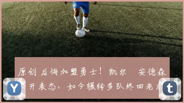 原创 后悔加盟勇士！凯尔・安德森公开表态，如今辗转多队终回老东家