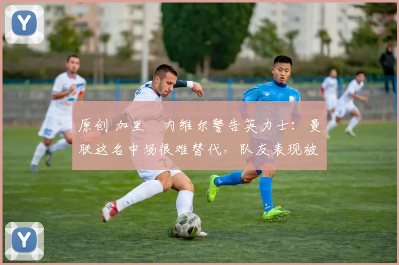 原创 加里・内维尔警告英力士：曼联这名中场很难替代，队友表现被赞 “离谱”