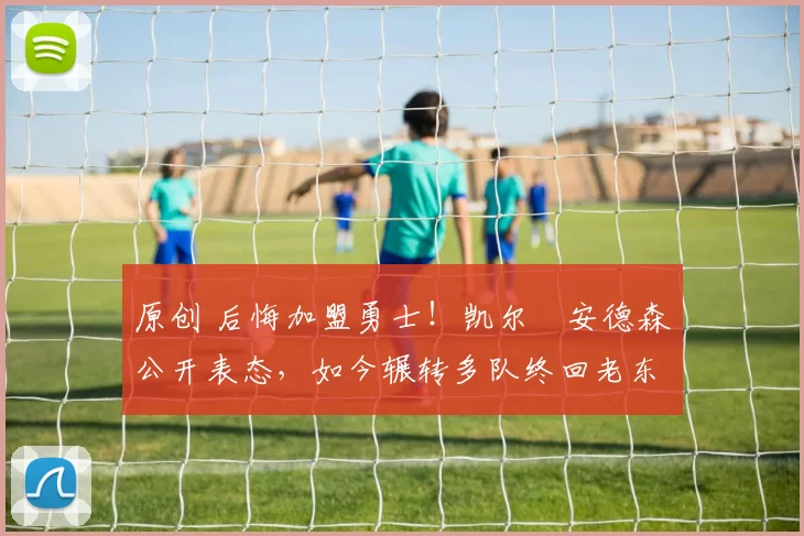 原创 后悔加盟勇士!凯尔・安德森公开表态,如今辗转多队终回老东家