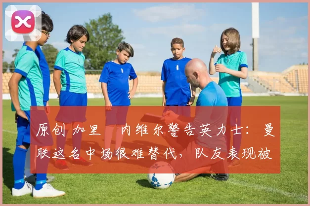 原创 加里・内维尔警告英力士：曼联这名中场很难替代，队友表现被赞 “离谱”