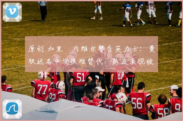 原创 加里・内维尔警告英力士:曼联这名中场很难替代,队友表现被赞 “离谱”