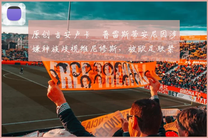 原创 吉安卢卡・普雷斯蒂安尼因涉嫌种族歧视维尼修斯,被欧足联禁赛