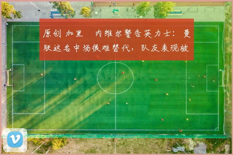 原创 加里・内维尔警告英力士:曼联这名中场很难替代,队友表现被赞 “离谱”