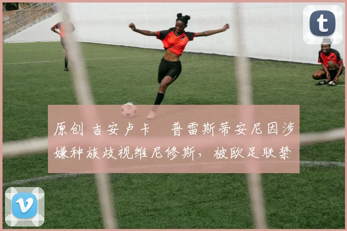 原创 吉安卢卡・普雷斯蒂安尼因涉嫌种族歧视维尼修斯，被欧足联禁赛