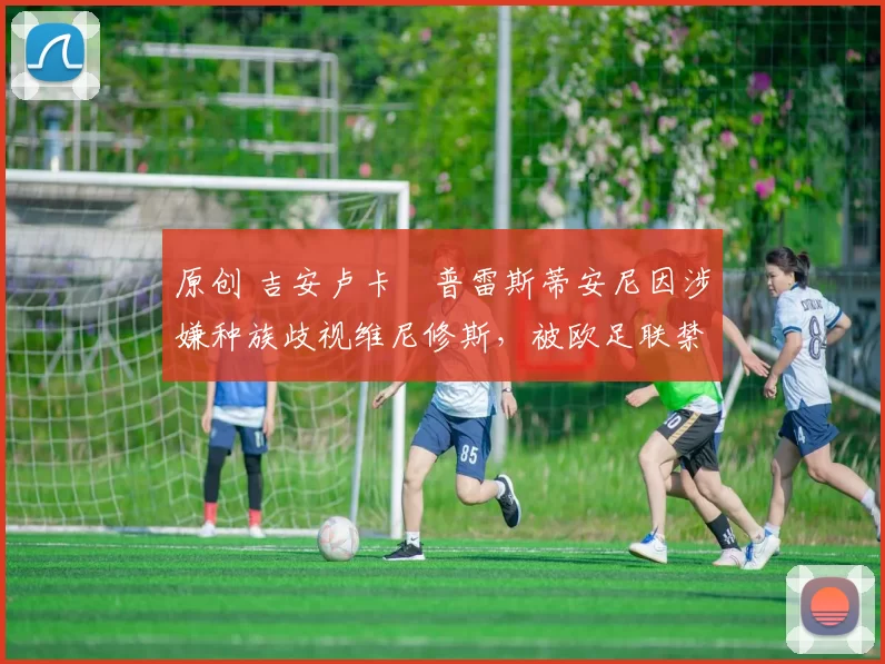 原创 吉安卢卡・普雷斯蒂安尼因涉嫌种族歧视维尼修斯，被欧足联禁赛