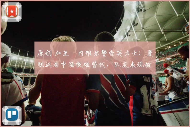 原创 加里・内维尔警告英力士：曼联这名中场很难替代，队友表现被赞 “离谱”